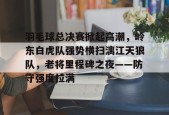 包含羽毛球总决赛掀起高潮，岭东白虎队强势横扫漓江天狼队，老将里程碑之夜——防守强度拉满的词条-爱游戏官方入口