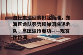 自行车巡回赛掀起高潮，东海巨龙队强势反弹洞庭迅豹队，高压逼抢奏功——观赏性拉满-爱游戏体育